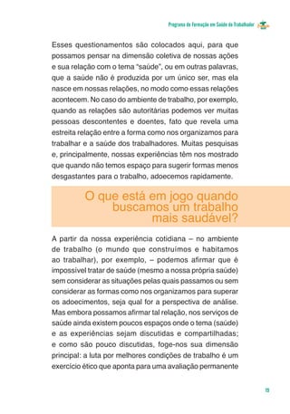 Programa de Formação em Saúde do Trabalhador


Esses questionamentos são colocados aqui, para que
possamos pensar na dimensão coletiva de nossas ações
e sua relação com o tema “saúde”, ou em outras palavras,
que a saúde não é produzida por um único ser, mas ela
nasce em nossas relações, no modo como essas relações
acontecem. No caso do ambiente de trabalho, por exemplo,
quando as relações são autoritárias podemos ver muitas
pessoas descontentes e doentes, fato que revela uma
estreita relação entre a forma como nos organizamos para
trabalhar e a saúde dos trabalhadores. Muitas pesquisas
e, principalmente, nossas experiências têm nos mostrado
que quando não temos espaço para sugerir formas menos
desgastantes para o trabalho, adoecemos rapidamente.

          O que está em jogo quando
              buscamos um trabalho
                     mais saudável?
A partir da nossa experiência cotidiana – no ambiente
de trabalho (o mundo que construímos e habitamos
ao trabalhar), por exemplo, – podemos afirmar que é
impossível tratar de saúde (mesmo a nossa própria saúde)
sem considerar as situações pelas quais passamos ou sem
considerar as formas como nos organizamos para superar
os adoecimentos, seja qual for a perspectiva de análise.
Mas embora possamos afirmar tal relação, nos serviços de
saúde ainda existem poucos espaços onde o tema (saúde)
e as experiências sejam discutidas e compartilhadas;
e como são pouco discutidas, foge-nos sua dimensão
principal: a luta por melhores condições de trabalho é um
exercício ético que aponta para uma avaliação permanente


                                                                                  19
 