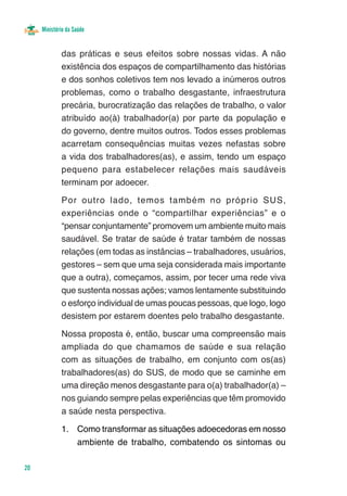 Ministério da Saúde


             das práticas e seus efeitos sobre nossas vidas. A não
             existência dos espaços de compartilhamento das histórias
             e dos sonhos coletivos tem nos levado a inúmeros outros
             problemas, como o trabalho desgastante, infraestrutura
             precária, burocratização das relações de trabalho, o valor
             atribuído ao(à) trabalhador(a) por parte da população e
             do governo, dentre muitos outros. Todos esses problemas
             acarretam consequências muitas vezes nefastas sobre
             a vida dos trabalhadores(as), e assim, tendo um espaço
             pequeno para estabelecer relações mais saudáveis
             terminam por adoecer.

             Por outro lado, temos também no próprio SUS,
             experiências onde o “compartilhar experiências” e o
             “pensar conjuntamente” promovem um ambiente muito mais
             saudável. Se tratar de saúde é tratar também de nossas
             relações (em todas as instâncias – trabalhadores, usuários,
             gestores – sem que uma seja considerada mais importante
             que a outra), começamos, assim, por tecer uma rede viva
             que sustenta nossas ações; vamos lentamente substituindo
             o esforço individual de umas poucas pessoas, que logo, logo
             desistem por estarem doentes pelo trabalho desgastante.

             Nossa proposta é, então, buscar uma compreensão mais
             ampliada do que chamamos de saúde e sua relação
             com as situações de trabalho, em conjunto com os(as)
             trabalhadores(as) do SUS, de modo que se caminhe em
             uma direção menos desgastante para o(a) trabalhador(a) –
             nos guiando sempre pelas experiências que têm promovido
             a saúde nesta perspectiva.

             1.	 Como transformar as situações adoecedoras em nosso
                 ambiente de trabalho, combatendo os sintomas ou

20
 