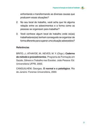 Programa de Formação em Saúde do Trabalhador


    enfrentando e transformando as diversas causas que
    produzem essas situações?

2.	 No seu local de trabalho, você acha que há alguma
    relação entre os adoecimentos e a forma como as
    pessoas se organizam para trabalhar?

3.	 Você conhece algum local de trabalho onde os(as)
    trabalhadores(as) tenham conseguido se organizar de
    forma diferente para superar uma situação adoecedora?

Referências

BRITO, J.; ATHAYDE, M.; NEVES, M. Y. (Orgs.). Caderno
de método e procedimentos. Programa de Formação em
Saúde, Gênero e Trabalho nas Escolas. João Pessoa: Ed.
Universitária UFPB, 2003.

CANGUILHEM, Georges. O normal e o patológico. Rio
de Janeiro: Forense Universitária, 2000.




                                                                                  21
 