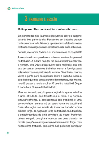 Ministério da Saúde




                           3 TRABALHO E GESTÃO
              Muito prazer! Meu nome é João e eu trabalho com...

              Em geral todos nós falamos e discutimos sobre o trabalho
              durante boa parte do dia. Pensamos em trabalho grande
              parte de nossa vida. Nós nos apresentamos falando nossa
              profissão como algo que nos caracteriza e diz muito sobre nós.

              Bom dia, meu nome é Maria e eu sou enfermeira do hospital X!

              As revistas dizem que devemos buscar realização pessoal
              no trabalho. A cultura popular diz que o trabalho enobrece
              o homem, que Deus ajuda quem cedo madruga, que em
              vez de cantar devemos trabalhar como a formiga para
              sobrevivermos aos períodos de inverno. No entanto, poucas
              vezes a gente para para pensar sobre o trabalho, sobre o
              que é isso que nos ocupa durante tanto tempo, nos marca,
              nos dá prazer e nos faz sofrer. O que é o trabalho? O que
              é trabalhar? Quem é trabalhador?

              Marx no início do século passado já dizia que o trabalho
              é uma atividade que transforma o meio e o homem
              simultaneamente. E acrescentava que trabalhar é uma
              exclusividade humana, só os seres humanos trabalham!
              Essa afirmação nos afasta da ideia do trabalho como
              simples força, da noção de força de trabalho, tão difundida
              e empobrecedora de uma atividade tão nobre. Podemos
              pensar no gado que gira a moenda, que puxa o arado; no
              cavalo que põe a carroça em movimento como força, mas
              nunca como trabalho, bem como não podemos comparar

22
 
