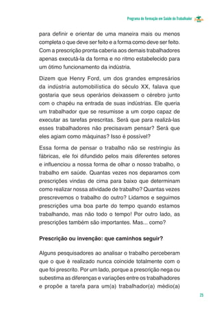 Programa de Formação em Saúde do Trabalhador


para definir e orientar de uma maneira mais ou menos
completa o que deve ser feito e a forma como deve ser feito.
Com a prescrição pronta caberia aos demais trabalhadores
apenas executá-la da forma e no ritmo estabelecido para
um ótimo funcionamento da indústria.

Dizem que Henry Ford, um dos grandes empresários
da indústria automobilística do século XX, falava que
gostaria que seus operários deixassem o cérebro junto
com o chapéu na entrada de suas indústrias. Ele queria
um trabalhador que se resumisse a um corpo capaz de
executar as tarefas prescritas. Será que para realizá-las
esses trabalhadores não precisavam pensar? Será que
eles agiam como máquinas? Isso é possível?

Essa forma de pensar o trabalho não se restringiu às
fábricas, ele foi difundido pelos mais diferentes setores
e influenciou a nossa forma de olhar o nosso trabalho, o
trabalho em saúde. Quantas vezes nos deparamos com
prescrições vindas de cima para baixo que determinam
como realizar nossa atividade de trabalho? Quantas vezes
prescrevemos o trabalho do outro? Lidamos e seguimos
prescrições uma boa parte do tempo quando estamos
trabalhando, mas não todo o tempo! Por outro lado, as
prescrições também são importantes. Mas... como?

Prescrição ou invenção: que caminhos seguir?

Alguns pesquisadores ao analisar o trabalho perceberam
que o que é realizado nunca coincide totalmente com o
que foi prescrito. Por um lado, porque a prescrição nega ou
subestima as diferenças e variações entre os trabalhadores
e propõe a tarefa para um(a) trabalhador(a) médio(a)
                                                                                    25
 