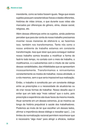 Ministério da Saúde


              inexistente, como se todos fossem iguais. Nega que esses
              sujeitos possuam características físicas e idades diferentes,
              histórias de vidas únicas, e que durante suas vidas são
              marcados por diferenças de gênero, etnia, classe social,
              religiosa, etc.

              Além dessas diferenças entre os sujeitos, ainda podemos
              perceber que para dar conta do nosso trabalho precisamos
              inventar novas maneiras de efetivá-lo e, ao fazermos
              isso, também nos transformamos. Tanto nós como o
              nosso ambiente de trabalho estamos em constante
              transformação. Isso quer dizer que para conseguir realizar
              nosso trabalho somos levados a modificar a forma de
              fazê-lo todo tempo, no contato com o meio de trabalho, o
              modificamos, e o subvertemos com o intuito de dar conta
              dessas variabilidades, das infidelidades que se apresentam
              incessantemente. Transformamos e reinventamos
              constantemente os modos de trabalhar, nossa atividade, e
              a nós mesmos, sem o que seria impossível sua realização.

              Então, o trabalho é constituído por um constante diálogo
              entre as prescrições e a necessidade de atualizá-las ou
              de criar novas formas de trabalhar. Nosso desafio aqui é
              evitar que um lado seja “mais valioso” que o outro, pois
              prescrição e experiência são duas faces da mesma moeda.
              Atuar somente em um desses extremos, já se mostrou ao
              longo da história prejudicial à saúde dos trabalhadores.
              Podemos ao invés de ter que escolher um desses lados,
              afirmar a importância desse diálogo e ressaltar que [...] os
              limites da normalização racional permitem reconhecer que
              é necessário “algo mais” para atingir a eficácia, realizar
26
 