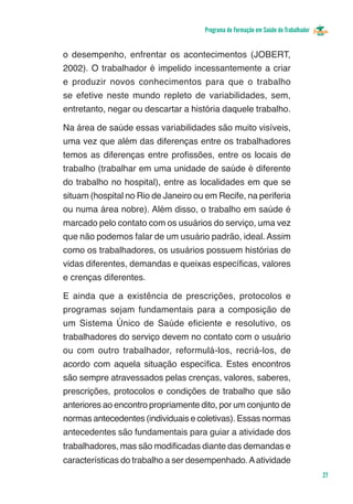 Programa de Formação em Saúde do Trabalhador


o desempenho, enfrentar os acontecimentos (JOBERT,
2002). O trabalhador é impelido incessantemente a criar
e produzir novos conhecimentos para que o trabalho
se efetive neste mundo repleto de variabilidades, sem,
entretanto, negar ou descartar a história daquele trabalho.

Na área de saúde essas variabilidades são muito visíveis,
uma vez que além das diferenças entre os trabalhadores
temos as diferenças entre profissões, entre os locais de
trabalho (trabalhar em uma unidade de saúde é diferente
do trabalho no hospital), entre as localidades em que se
situam (hospital no Rio de Janeiro ou em Recife, na periferia
ou numa área nobre). Além disso, o trabalho em saúde é
marcado pelo contato com os usuários do serviço, uma vez
que não podemos falar de um usuário padrão, ideal. Assim
como os trabalhadores, os usuários possuem histórias de
vidas diferentes, demandas e queixas específicas, valores
e crenças diferentes.

E ainda que a existência de prescrições, protocolos e
programas sejam fundamentais para a composição de
um Sistema Único de Saúde eficiente e resolutivo, os
trabalhadores do serviço devem no contato com o usuário
ou com outro trabalhador, reformulá-los, recriá-los, de
acordo com aquela situação específica. Estes encontros
são sempre atravessados pelas crenças, valores, saberes,
prescrições, protocolos e condições de trabalho que são
anteriores ao encontro propriamente dito, por um conjunto de
normas antecedentes (individuais e coletivas). Essas normas
antecedentes são fundamentais para guiar a atividade dos
trabalhadores, mas são modificadas diante das demandas e
características do trabalho a ser desempenhado. A atividade
                                                                                     27
 