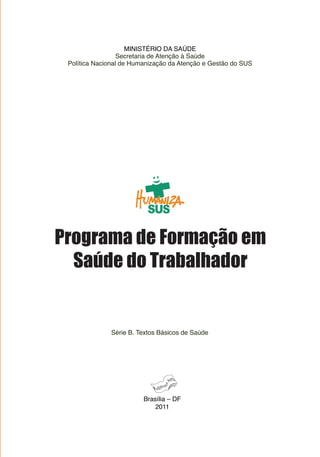 MINISTÉRIO DA SAÚDE
                  Secretaria de Atenção à Saúde
 Política Nacional de Humanização da Atenção e Gestão do SUS




Programa de Formação em
  Saúde do Trabalhador


              Série B. Textos Básicos de Saúde




                         Brasília – DF
                             2011
 