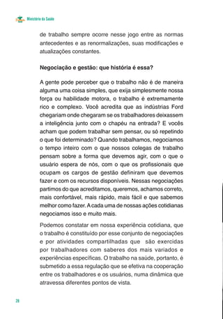 Ministério da Saúde


              de trabalho sempre ocorre nesse jogo entre as normas
              antecedentes e as renormalizações, suas modificações e
              atualizações constantes.

              Negociação e gestão: que história é essa?

              A gente pode perceber que o trabalho não é de maneira
              alguma uma coisa simples, que exija simplesmente nossa
              força ou habilidade motora, o trabalho é extremamente
              rico e complexo. Você acredita que as indústrias Ford
              chegariam onde chegaram se os trabalhadores deixassem
              a inteligência junto com o chapéu na entrada? E vocês
              acham que podem trabalhar sem pensar, ou só repetindo
              o que foi determinado? Quando trabalhamos, negociamos
              o tempo inteiro com o que nossos colegas de trabalho
              pensam sobre a forma que devemos agir, com o que o
              usuário espera de nós, com o que os profissionais que
              ocupam os cargos de gestão definiram que devemos
              fazer e com os recursos disponíveis. Nessas negociações
              partimos do que acreditamos, queremos, achamos correto,
              mais confortável, mais rápido, mais fácil e que sabemos
              melhor como fazer. A cada uma de nossas ações cotidianas
              negociamos isso e muito mais.

              Podemos constatar em nossa experiência cotidiana, que
              o trabalho é constituído por esse conjunto de negociações
              e por atividades compartilhadas que são exercidas
              por trabalhadores com saberes dos mais variados e
              experiências específicas. O trabalho na saúde, portanto, é
              submetido a essa regulação que se efetiva na cooperação
              entre os trabalhadores e os usuários, numa dinâmica que
              atravessa diferentes pontos de vista.


28
 