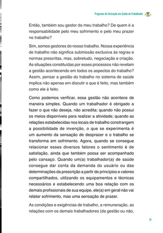Programa de Formação em Saúde do Trabalhador


Então, também sou gestor do meu trabalho? De quem é a
responsabilidade pelo meu sofrimento e pelo meu prazer
no trabalho?

Sim, somos gestores do nosso trabalho. Nossa experiência
de trabalho não significa submissão exclusiva às regras e
normas prescritas, mas, sobretudo, negociação e criação.
As situações constituídas por esses processos não revelam
a gestão acontecendo em todos os aspectos do trabalho?
Assim, pensar a gestão do trabalho no sistema de saúde
implica não apenas em discutir o que é feito, mas também
como ele é feito.

Como podemos verificar, essa gestão não acontece de
maneira simples. Quando um trabalhador é obrigado a
fazer o que não deseja, não acredita; quando não possui
os meios disponíveis para realizar a atividade; quando as
relações estabelecidas nos locais de trabalho constrangem
a possibilidade de invenção, o que se experimenta é
um aumento da sensação de desprazer e o trabalho se
transforma em sofrimento. Agora, quando se consegue
relacionar esses diversos fatores o sentimento é de
satisfação, ainda que também possa ser acompanhado
pelo cansaço. Quando um(a) trabalhador(a) de saúde
consegue dar conta da demanda do usuário ou das
determinações da prescrição a partir de princípios e valores
compartilhados, utilizando os equipamentos e técnicas
necessários e estabelecendo uma boa relação com os
demais profissionais de sua equipe, ele(a) em geral não vai
relatar sofrimento, mas uma sensação de prazer.

As condições e exigências de trabalho, a remuneração, as
relações com os demais trabalhadores (da gestão ou não,

                                                                                    31
 
