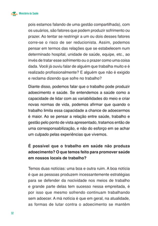 Ministério da Saúde


              pois estamos falando de uma gestão compartilhada), com
              os usuários, são fatores que podem produzir sofrimento ou
              prazer. Ao tentar se restringir a um ou dois desses fatores
              corre-se o risco de ser reducionista. Assim, podemos
              pensar em termos das relações que se estabelecem num
              determinado hospital, unidade de saúde, equipe, etc., ao
              invés de tratar esse sofrimento ou o prazer como uma coisa
              dada. Você já ouviu falar de alguém que trabalha muito e é
              realizado profissionalmente? E alguém que não é exigido
              e reclama dizendo que sofre no trabalho?

              Diante disso, podemos falar que o trabalho pode produzir
              adoecimento e saúde. Se entendemos a saúde como a
              capacidade de lidar com as variabilidades do meio e criar
              novas normas de vida, podemos afirmar que quando o
              trabalho limita essa capacidade a chance de adoecermos
              é maior. Ao se pensar a relação entre saúde, trabalho e
              gestão pelo ponto de vista apresentado, tratamos então de
              uma corresponsabilização, e não do esforço em se achar
              um culpado pelas experiências que vivemos.

              É possível que o trabalho em saúde não produza
              adoecimento? O que temos feito para promover saúde
              em nossos locais de trabalho?

              Temos duas notícias: uma boa e outra ruim. A boa notícia
              é que as pessoas produzem incessantemente estratégias
              para se defender da nocividade nos meios de trabalho
              e grande parte delas tem sucesso nessa empreitada, é
              por isso que mesmo sofrendo continuam trabalhando
              sem adoecer. A má notícia é que em geral, na atualidade,
              as formas de lutar contra o adoecimento se mantêm

32
 