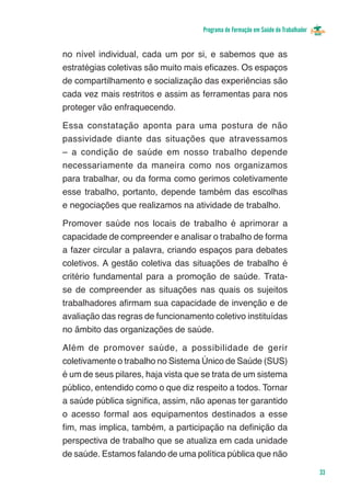 Programa de Formação em Saúde do Trabalhador


no nível individual, cada um por si, e sabemos que as
estratégias coletivas são muito mais eficazes. Os espaços
de compartilhamento e socialização das experiências são
cada vez mais restritos e assim as ferramentas para nos
proteger vão enfraquecendo.

Essa constatação aponta para uma postura de não
passividade diante das situações que atravessamos
– a condição de saúde em nosso trabalho depende
necessariamente da maneira como nos organizamos
para trabalhar, ou da forma como gerimos coletivamente
esse trabalho, portanto, depende também das escolhas
e negociações que realizamos na atividade de trabalho.

Promover saúde nos locais de trabalho é aprimorar a
capacidade de compreender e analisar o trabalho de forma
a fazer circular a palavra, criando espaços para debates
coletivos. A gestão coletiva das situações de trabalho é
critério fundamental para a promoção de saúde. Trata-
se de compreender as situações nas quais os sujeitos
trabalhadores afirmam sua capacidade de invenção e de
avaliação das regras de funcionamento coletivo instituídas
no âmbito das organizações de saúde.

Além de promover saúde, a possibilidade de gerir
coletivamente o trabalho no Sistema Único de Saúde (SUS)
é um de seus pilares, haja vista que se trata de um sistema
público, entendido como o que diz respeito a todos. Tornar
a saúde pública significa, assim, não apenas ter garantido
o acesso formal aos equipamentos destinados a esse
fim, mas implica, também, a participação na definição da
perspectiva de trabalho que se atualiza em cada unidade
de saúde. Estamos falando de uma política pública que não

                                                                                   33
 