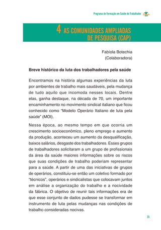 Programa de Formação em Saúde do Trabalhador




               4
      Glossário AS COMUNIDADES AMPLIADAS
                        DE PESQUISA (CAP)
                                           Fabíola Botechia
                                            (Colaboradora)

Breve histórico da luta dos trabalhadores pela saúde

Encontramos na história algumas experiências da luta
por ambientes de trabalho mais saudáveis, pela mudança
de tudo aquilo que incomoda nesses locais. Dentre
elas, ganha destaque, na década de 70, um importante
encaminhamento no movimento sindical italiano que ficou
conhecido como “Modelo Operário Italiano de luta pela
saúde” (MOI).

Nessa época, ao mesmo tempo em que ocorria um
crescimento socioeconômico, pleno emprego e aumento
da produção, aconteceu um aumento da desqualificação,
baixos salários, desgaste dos trabalhadores. Esses grupos
de trabalhadores solicitaram a um grupo de profissionais
da área da saúde maiores informações sobre os riscos
que suas condições de trabalho poderiam representar
para a saúde. A partir de uma das iniciativas de grupos
de operários, constituiu-se então um coletivo formado por
“técnicos”, operários e sindicalistas que colocavam juntos
em análise a organização do trabalho e a nocividade
da fábrica. O objetivo de reunir tais informações era de
que esse conjunto de dados pudesse se transformar em
instrumento de luta pelas mudanças nas condições de
trabalho consideradas nocivas.
                                                                                   35
 