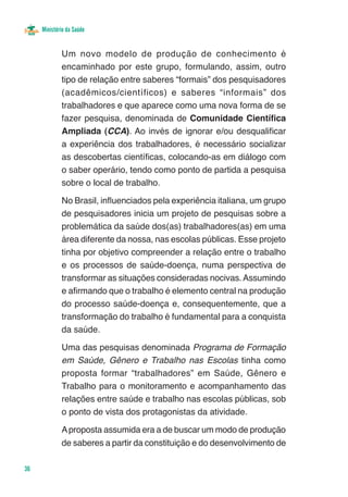 Ministério da Saúde


             Um novo modelo de produção de conhecimento é
             encaminhado por este grupo, formulando, assim, outro
             tipo de relação entre saberes “formais” dos pesquisadores
             (acadêmicos/científicos) e saberes “informais” dos
             trabalhadores e que aparece como uma nova forma de se
             fazer pesquisa, denominada de Comunidade Científica
             Ampliada (CCA). Ao invés de ignorar e/ou desqualificar
             a experiência dos trabalhadores, é necessário socializar
             as descobertas científicas, colocando-as em diálogo com
             o saber operário, tendo como ponto de partida a pesquisa
             sobre o local de trabalho.

             No Brasil, influenciados pela experiência italiana, um grupo
             de pesquisadores inicia um projeto de pesquisas sobre a
             problemática da saúde dos(as) trabalhadores(as) em uma
             área diferente da nossa, nas escolas públicas. Esse projeto
             tinha por objetivo compreender a relação entre o trabalho
             e os processos de saúde-doença, numa perspectiva de
             transformar as situações consideradas nocivas. Assumindo
             e afirmando que o trabalho é elemento central na produção
             do processo saúde-doença e, consequentemente, que a
             transformação do trabalho é fundamental para a conquista
             da saúde.

             Uma das pesquisas denominada Programa de Formação
             em Saúde, Gênero e Trabalho nas Escolas tinha como
             proposta formar “trabalhadores” em Saúde, Gênero e
             Trabalho para o monitoramento e acompanhamento das
             relações entre saúde e trabalho nas escolas públicas, sob
             o ponto de vista dos protagonistas da atividade.

             A proposta assumida era a de buscar um modo de produção
             de saberes a partir da constituição e do desenvolvimento de

36
 