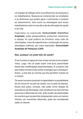 Programa de Formação em Saúde do Trabalhador


um espaço de diálogo entre os profissionais de pesquisa e
os trabalhadores. Buscava-se compreender as condições
e as dinâmicas que podem gerar o sofrimento e conduzir
ao adoecimento, bem como as estratégias que esses
trabalhadores criam no seu dia a dia de afirmação de saúde
e de vida.

Inspirados na expressão Comunidade Científica
Ampliada, estes pesquisadores preferiram denominar
o espaço no qual poderia se constituir essa rede de
informações, troca de experiências e construção de outras
estratégias coletivas, por outra expressão: Comunidade
Ampliada de Pesquisa (CAP).

Mas, qualquer um pode falar de saúde?

O ser humano é capaz de criar novas normas (e seu próprio
meio). Logo, não se pode supor uma pura passividade
diante das modificações experimentadas. É a própria vida
que institui normas e luta contra os perigos que a ameaçam.
Assim, a vida dita as normas que lhe permitem manter-se
e crescer.

Os seres humanos possuem a capacidade e a possibilidade
de ora situar-se no polo da saúde, ora no polo da doença.
Esses dois polos, contudo, não estão numa relação de
exclusão ou de eliminação, mas constituem-se como formas
possíveis e diferentes de vida. Este caráter de plasticidade
do vivente é que nos permite compreender como um mesmo
homem, em momentos diferentes, pode ser considerado
sadio ou doente.



                                                                                    37
 