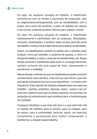 Ministério da Saúde


              Ou seja, em qualquer situação de trabalho, o trabalhador
              confronta-se com os limites e equívocos da prescrição, com
              as exigências/constrangimentos, com as variabilidades, com o
              acaso, bem como faz escolhas, a partir de debates de valores
              e de normas, podendo produzir desvios para realizar a tarefa.

              Ou seja, em qualquer situação de trabalho, o trabalhador
              cotidianamente é confrontado com as surpresas, dificuldades,
              censuras, insatisfações, e também, todos os dias, para dar conta
              do trabalho, inventa e busca alternativas para realizar as atividades.

              Assim, os trabalhadores sentem os efeitos que o trabalho pode
              produzir, como por exemplo, a ausência de pausas, o ritmo e o
              tempo de trabalho, a rotina, o excesso de atendimentos, etc. Esses
              efeitos somente o trabalhador pode sentir e, consequentemente,
              também somente ele será capaz de falar, compreender e
              transformar a realidade.

              Nessa direção, entende-se que os trabalhadores podem produzir
              conhecimento (não científico, mas nem por isso inferior, pois não
              se trata de hierarquizá-los) com a sua experiência – e o fazem com
              frequência. Estar atentos às relações estabelecidas nos meios de
              trabalho – queixas, acidentes, doenças, ações – passa a ser um
              exercício cotidiano para que se possa organizar um processo de
              produção de conhecimento que contribua para a transformação
              da realidade.

              Conseguir identificar o que está indo bem e o que está indo mal
              no espaço de trabalho, para si mesmo, para os colegas, para
              os alunos, para a comunidade; torna-se, assim, um exercício
              fundamental e permanente para melhor compreender e
              transformar a relação saúde-trabalho.



38
 