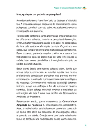 Programa de Formação em Saúde do Trabalhador


Mas, qualquer um pode fazer pesquisa?

A mudança do termo “científico” pelo de “pesquisa” não foi à
toa. A proposta é de que cada área de conhecimento, cada
polo possa contribuir com seu saber, estabelecendo-se uma
investigação em parceria.

Tal proposta contempla tanto a formação em parceria entre
os diferentes saberes, quanto a pesquisa-intervenção,
enfim, uma formação para a ação e na ação, na perspectiva
de luta pela saúde e afirmação da vida. Organizado em
ciclos, que têm por objetivo uma multiplicação permanente.
Esse processo pretende ampliar o olhar e a escuta dos
trabalhadores para os problemas do SUS em relação à
saúde, bem como possibilitar a invenção/construção de
saídas para tal situação.

Estar atento àquilo que nossos colegas falam, àquilo que
nosso próprio corpo fala, e também àquilo que outros
profissionais conseguem perceber, nos permite melhor
compreender a realidade e possivelmente criar estratégias
de mudança. Conhecer uma realidade da qual já estamos
íntimos, exige um esforço a fim de aprimorar nossos
sentidos. Exige esforço mesmo! Inventar e socializar as
estratégias de luta é uma das tarefas da Comunidade
Ampliada de Pesquisa.

Percebemos, então, que o instrumento da Comunidade
Ampliada de Pesquisa é, essencialmente, participativo.
Aqui, o trabalhador estabelecendo parcerias constitui-
se como ator ativo no processo de investigação sobre
a questão da saúde. O objetivo é que cada trabalhador
torne-se também um multiplicador desse conhecimento,

                                                                                    39
 