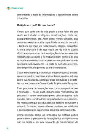 Ministério da Saúde


              aumentando a rede de informações e experiências sobre
              o trabalho.

              Multiplicar o quê? De que forma?

              Vimos que cada um de nós pode e deve falar do que
              sente no trabalho – alegrias, insatisfações, tristezas,
              desapontamentos, etc. Além disso, vimos também, que
              devemos exercitar nossa capacidade de escuta do outro
              – também ele cheio de reclamações, elogios, propostas.
              A ideia colocada é de que cada um de nós é sujeito
              ativo de um processo de investigação sobre os assuntos
              relacionados à saúde e ao trabalho; bem como a de que
              as mudanças efetivas não acontecem – ou pelo menos não
              deveriam exclusivamente – a partir de decisões externas,
              dos dirigentes, do governo ou da universidade.

              Cada trabalhador que participar desse processo deverá:
              apropriar-se dos conceitos apresentados, realizar estudos
              sobre sua realidade, socializar suas produções e debatê-
              las nos encontros da Comunidade Ampliada de Pesquisa.

              Essa proposta de formação tem como perspectiva que
              o formador – nesse caso denominado “profissional de
              pesquisa” – ao ser colocado à prova pelas situações reais
              trazidas pelos trabalhadores amplia também seus saberes.
              Na medida em que as situações de trabalho convocam o
              saber do formador, esses saberes precisam ser validados
              e confrontados na experiência concreta continuamente.

              Compreendido como um processo de diálogo crítico
              permanente, o processo de formação dos multiplicadores
              não se limita a ser um momento de transmissão de

40
 