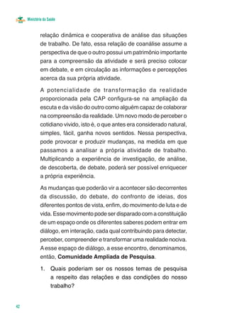 Ministério da Saúde


             relação dinâmica e cooperativa de análise das situações
             de trabalho. De fato, essa relação de coanálise assume a
             perspectiva de que o outro possui um patrimônio importante
             para a compreensão da atividade e será preciso colocar
             em debate, e em circulação as informações e percepções
             acerca da sua própria atividade.

             A potencialidade de transformação da realidade
             proporcionada pela CAP configura-se na ampliação da
             escuta e da visão do outro como alguém capaz de colaborar
             na compreensão da realidade. Um novo modo de perceber o
             cotidiano vivido, isto é, o que antes era considerado natural,
             simples, fácil, ganha novos sentidos. Nessa perspectiva,
             pode provocar e produzir mudanças, na medida em que
             passamos a analisar a própria atividade de trabalho.
             Multiplicando a experiência de investigação, de análise,
             de descoberta, de debate, poderá ser possível enriquecer
             a própria experiência.

             As mudanças que poderão vir a acontecer são decorrentes
             da discussão, do debate, do confronto de ideias, dos
             diferentes pontos de vista, enfim, do movimento de luta e de
             vida. Esse movimento pode ser disparado com a constituição
             de um espaço onde os diferentes saberes podem entrar em
             diálogo, em interação, cada qual contribuindo para detectar,
             perceber, compreender e transformar uma realidade nociva.
             A esse espaço de diálogo, a esse encontro, denominamos,
             então, Comunidade Ampliada de Pesquisa.

             1.	 Quais poderiam ser os nossos temas de pesquisa
                 a respeito das relações e das condições do nosso
                 trabalho?


42
 