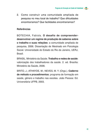 Programa de Formação em Saúde do Trabalhador


2.	 Como construir uma comunidade ampliada de
    pesquisa no meu local de trabalho? Que dificuldades
    encontraríamos? Que facilidades encontraríamos?

Referências

BOTECHIA, Fabíola. O desafio de compreender-
desenvolver um regime de produção de saberes sobre
o trabalho e suas relações: a comunidade ampliada de
pesquisa, 2006. Dissertação de Mestrado em Psicologia
Social. Universidade do Estado do Rio de Janeiro, UERJ,
Brasil.

BRASIL. Ministério da Saúde. Trabalho e redes de saúde:
valorização dos trabalhadores da saúde. 2. ed. Brasília:
Ministério da Saúde, 2006.

BRITO, J.; ATHAYDE, M.; NEVES, M. Y. (Orgs.). Caderno
de método e procedimentos: programa de formação em
saúde, gênero e trabalho nas escolas. João Pessoa: Ed.
Universitária UFPB, 2003.




                                                                                 43
 