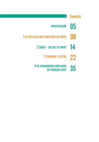 Sumário

                       APRESENTAÇÃO
                                        05
1 AS SUTILEZAS DOS PROCESSOS DE GRUPO   08
           2 SAÚDE – DO QUE SE TRATA?   14
                 3 TRABALHO E GESTÃO
                                        22
         4 AS COMUNIDADES AMPLIADAS
                    DE PESQUISA (CAP)   35
 