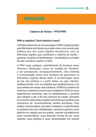 Programa de Formação em Saúde do Trabalhador




      APRESENTAÇÃO

            Caderno de Textos – PFST/PNH


PNH e trabalho? Que história é essa?
A Política Nacional de Humanização (PNH) implementada
pelo Ministério da Saúde se propõe como uma construção
coletiva que tem como objetivo transformar, com os
diferentes sujeitos que constituem o sistema de saúde –
gestores, usuários e trabalhadores – as relações e os modos
de agir e produzir saúde no SUS.
A PNH nega qualquer entendimento do humano como
“Homem” idealizado, como um modelo de “Homem”
a ser perseguido, consequentemente, não entende
a humanização como uma tentativa de aproximar os
diferentes sujeitos desse ideal. A humanização deve
se dar nas práticas e a partir delas, ou seja, lidando,
cotidianamente, com as relações que estabelecemos e os
seus efeitos em nossa vida cotidiana. A PNH é o coletivo de
homens e mulheres comuns que compõem o SUS em suas
experiências concretas, são os trabalhadores e usuários
que habitam o dia a dia dos serviços de saúde. Somente
no encontro entre estes sujeitos concretos que práticas que
chamamos de “humanizadoras” podem acontecer. Uma
prática humanizadora acontece mediante o entendimento
e a abertura ao outro (trabalhador, usuário ou gestor) como
legítimo na relação que se produz, quando consideramos
suas características, suas diversas formas de ser, seus
saberes, seus desejos e suas necessidades em nossas



                                                                                   5
 