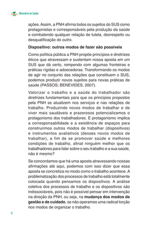 Ministério da Saúde


             ações. Assim, a PNH afirma todos os sujeitos do SUS como
             protagonistas e corresponsáveis pela produção da saúde
             e combatendo qualquer relação de tutela, desrespeito ou
             desqualificação do outro.
             Dispositivo: outros modos de fazer são possíveis
             Como política pública a PNH propõe princípios e diretrizes
             éticos que atravessam e sustentam nossa aposta em um
             SUS que dá certo, rompendo com algumas fronteiras e
             práticas rígidas e adoecedoras. Transformando os modos
             de agir no conjunto das relações que constituem o SUS,
             podemos produzir novos sujeitos para novas práticas de
             saúde (PASSOS; BENEVIDES, 2007).
             Valorizar o trabalho e a saúde do trabalhador são
             diretrizes fundamentais para que os princípios propostos
             pela PNH se atualizem nos serviços e nas relações de
             trabalho. Produzindo novos modos de trabalhar e de
             viver mais saudáveis e prazerosos potencializamos o
             protagonismo dos trabalhadores. E protagonismo implica
             a corresponsabilidade e a existência de espaços para
             construirmos outros modos de trabalhar (dispositivos)
             e instrumentos avaliativos (desses novos modos de
             trabalhar), a fim de se promover saúde e melhores
             condições de trabalho, afinal ninguém melhor que os
             trabalhadores para falar sobre o seu trabalho e a sua saúde,
             não é mesmo?
             Se concordamos que há uma aposta atravessando nossas
             afirmações até aqui, podemos com isso dizer que essa
             aposta se concretiza no modo como o trabalho acontece. A
             problematização dos processos de trabalho está totalmente
             colocada quando pensamos os dispositivos. A análise
             coletiva dos processos de trabalho e os dispositivos são
             indissociáveis, pois não é possível pensar em intervenção
             na direção da PNH, ou seja, na mudança dos modos de
             gestão e de cuidado, se não operamos uma radical torção
             nos modos de organizar o trabalho.
6
 
