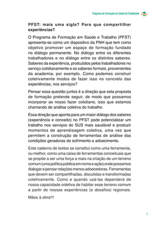 Programa de Formação em Saúde do Trabalhador


PFST: mais uma sigla? Para que compartilhar
experiências?
O Programa de Formação em Saúde e Trabalho (PFST)
apresenta-se como um dispositivo da PNH que tem como
objetivo promover um espaço de formação fundado
no diálogo permanente. No diálogo entre os diferentes
trabalhadores e no diálogo entre os distintos saberes.
Saberes da experiência, produzidos pelos trabalhadores no
serviço cotidianamente e os saberes formais, provenientes
da academia, por exemplo. Como podemos construir
coletivamente modos de fazer isso no concreto das
experiências, nos serviços?
Pensar essa questão juntos é a direção que esta proposta
de formação pretende seguir, de modo que possamos
incorporar ao nosso fazer cotidiano, isso que estamos
chamando de análise coletiva do trabalho.
Essa direção que aponta para um maior diálogo dos saberes
(experiência e conceito) no PFST pode potencializar um
trabalho nos serviços do SUS mais saudável e produzir
momentos de aprendizagem coletiva, uma vez que
permitem a construção de ferramentas de análise das
condições geradoras de sofrimento e adoecimento.
Este caderno de textos se constitui como uma ferramenta,
ou melhor, como uma caixa de ferramentas conceituais que
se propõe a ser uma força a mais na criação de um terreno
comum (uma política pública em nome e ação) onde possamos
dialogar e pensar relações menos adoecedoras. Ferramentas
que devem ser compartilhadas, discutidas e transformadas
coletivamente. Como e quando usá-las dependerá de
nossa capacidade coletiva de habitar esse terreno comum
a partir de nossas experiências (e desafios) regionais.
Mãos à obra!!!



                                                                                  7
 