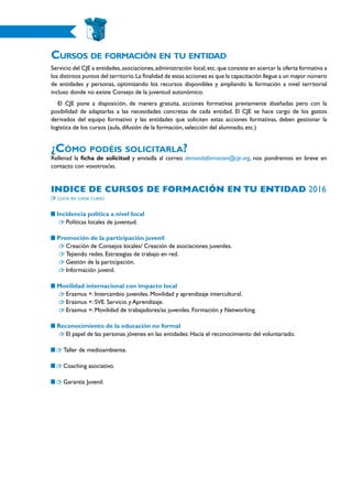 Cursos de formación en tu entidad
Servicio del CJE a entidades,asociaciones,administración local,etc.que consiste en acercar la oferta formativa a
los distintos puntos del territorio.La finalidad de estas acciones es que la capacitación llegue a un mayor número
de entidades y personas, optimizando los recursos disponibles y ampliando la formación a nivel territorial
incluso donde no existe Consejo de la juventud autonómico.
El CJE pone a disposición, de manera gratuita, acciones formativas previamente diseñadas pero con la
posibilidad de adaptarlas a las necesidades concretas de cada entidad. El CJE se hace cargo de los gastos
derivados del equipo formativo y las entidades que soliciten estas acciones formativas, deben gestionar la
logística de los cursos (aula, difusión de la formación, selección del alumnado, etc.)
¿Cómo podéis solicitarla?
Rellenad la ficha de solicitud y enviadla al correo demandaformacion@cje.org, nos pondremos en breve en
contacto con vosotros/as.
Indice de cursos de formación en tu entidad 2016
click en cada curso
Incidencia política a nivel local
	 Políticas locales de juventud.
Promoción de la participación juvenil
	 Creación de Consejos locales/ Creación de asociaciones juveniles.
	 Tejiendo redes. Estrategias de trabajo en red.
	 Gestión de la participación.
	 Información juvenil.
Movilidad internacional con impacto local
	 Erasmus +: Intercambio juveniles. Movilidad y aprendizaje intercultural.
	 Erasmus +: SVE. Servicio y Aprendizaje.
	 Erasmus +: Movilidad de trabajadores/as juveniles. Formación y Networking.
Reconocimiento de la educación no formal
	 El papel de las personas jóvenes en las entidades: Hacia el reconocimiento del voluntariado.
Taller de medioambiente.
Coaching asociativo.
Garantía Juvenil.
 
