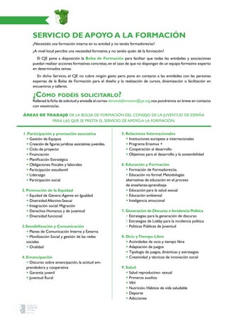 SERVICIO DE APOYO A LA FORMACIÓN
¿Necesitáis una formación interna en tu entidad y no tenéis formadores/as?
¿A nivel local percibís una necesidad formativa y no tenéis quién dé la formación?
El CJE pone a disposición la Bolsa de Formación para facilitar que todas las entidades y asociaciones
puedan realizar acciones formativas concretas,en el caso de que no dispongan de un equipo formativo experto
en determinados temas.
En dicho Servicio, el CJE no cubre ningún gasto pero pone en contacto a las entidades con las personas
expertas de la Bolsa de Formación para el diseño y la realización de cursos, dinamización o facilitación en
encuentros y talleres.
¿Cómo podéis solicitarlo?
Rellenad la ficha de solicitud y enviadla al correo demandaformacion@cje.org,nos pondremos en breve en contacto
con vosotros/as.
1. Participación y promoción asociativa
• Gestión de Equipos
• Creación de figuras jurídicas asociativas juveniles.
• Ciclo de proyecto
• Financiación
• Planificación Estratégica
• Obligaciones Fiscales y laborales
• Participación estudiantil
• Liderazgo
• Participación social
2. Promoción de la Equidad
• Equidad de Género:Agente en Igualdad
• Diversidad Afectivo-Sexual
• Integración social: Migración
• Derechos Humanos y de juventud
• Diversidad funcional
3.Sensibilización y Comunicación
• Planes de Comunicación Interna y Externa
• Movilización Social y gestión de las redes
sociales
• Oralidad
4. Emancipación
• Discurso sobre emancipación, la actitud em-
prendedora y cooperativa
• Garantía juvenil
• Juventud Rural
5. Relaciones Internacionales
• Instituciones europeas e internacionales
• Programa Erasmus +
• Cooperación al desarrollo
• Objetivos para el desarrollo y la sostenibilidad
6. Educación y Formación
• Formación de Formadores/as.
• Educación no formal: Metodologías
alternativas de educación en el proceso
de enseñanza-aprendizaje
• Educación para la salud sexual
• Educación ambiental
• Inteligencia emocional
7. Generación de Discurso e Incidencia Política
• Estrategias para la generación de discurso
• Estrategias de Lobby para la incidencia política
• Políticas Públicas de Juventud
8. Ocio yTiempo Libre
• Actividades de ocio y tiempo libre
• Adaptación de juegos
• Tipología de juegos, dinámicas y estrategias
• Creatividad y técnicas de innovación social
9. Salud
• Salud reproductivo- sexual
• Primeros auxilios
• VIH
• Nutrición. Hábitos de vida saludable
• Deporte
• Adicciones
Áreas de trabajo de la Bolsa de Formación del Consejo de la Juventud de España
para las que se presta el servicio de apoyo a la formación.
 