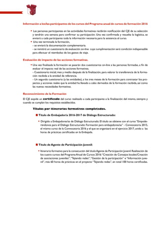 Información a los/las participantes de los cursos del Programa anual de cursos de formación 2016
	 • Las personas participantes en las actividades formativas recibirán notificación del CJE de su selección
y tendrán una semana para confirmar su participación. Una vez confirmada y resuelta la logística, se
enviará a cada participante toda la información necesaria para la asistencia al curso.
	 • Una vez terminada la formación,
		- se enviará la documentación complementaria.
		- se remitirá un cuestionario de evaluación on-line cuya cumplimentación será condición indispensable
para efectuar el reembolso de los gastos de viaje.
Evaluación de impacto de las acciones formativas.
	 •	Una vez finalizada la formación se pasarán dos cuestionarios on-line a las personas formadas, a fin de
evaluar el impacto real de las acciones formativas.
		 - Cuestionario inicial, mes y medio después de la finalización, para valorar la transferencia de la forma-
ción recibida a la entidad de referencia.
		 - Un segundo cuestionario (a las entidades), a los tres meses de la formación para contrastar los pro-
yectos y acciones reales que la entidad ha llevado a cabo derivados de la formación recibida, así como
las nuevas necesidades formativas.
Reconocimiento de la Formación
El CJE expide un certificado del curso realizado a cada participante a la finalización del mismo, siempre y
cuando se cumplan los requisitos establecidos.
Títulos por itinerarios formativos completados.
Título de Embajador/a 2016-2017 de Diálogo Estructurado:
• Dirigido a Embajadores/as de Diálogo Estructurado. El título se obtiene con el curso “Empode-
rándonos para el Diálogo Estructurado: Formación para embajadores/as” - Convocatoria 2015,
el mismo curso de la Convocatoria 2016 y el que se organizará en el ejercicio 2017, unido a las
horas de prácticas certificadas en la Embajada.
Título de Agente de Participación Juvenil:
• Itinerario formativo para la consecución del títuloAgente de Participación Juvenil.Realización de
los cuatro cursos del ProgramaAnual de Cursos 2016:“Creación de Consejos locales/Creación
de asociaciones juveniles”,“Tejiendo redes”,“Gestión de la participación” e “Información juve-
nil”, más 60 horas de prácticas en el proyecto “Tejiendo redes”, en total 100 horas certificadas.
 