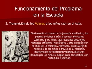 3. Transmisión de los Valores a los niños (as) en el Aula.
Diariamente al comenzar la jornada académica, los
padres-ancianos darán a conocer mensajes
valóricos a los niños (as) mediante pequeños
montajes artísticos (monólogos u otra creación) en
no más de 15 minutos. Asimismo, incentivarán la
reflexión de los niños a través de El Maderín,
instrumento de formación valórica, que será
llevado por los niños al hogar, para compartirlo con
su familia y vecinos.
13
Funcionamiento del Programa
en la Escuela
 