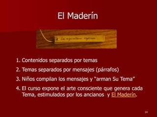 El Maderín
1. Contenidos separados por temas
2. Temas separados por mensajes (párrafos)
3. Niños compilan los mensajes y “arman Su Tema”
4. El curso expone el arte consciente que genera cada
Tema, estimulados por los ancianos y El Maderín.
14
 