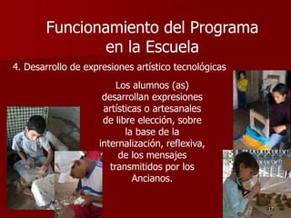 4. Desarrollo de expresiones artístico tecnológicas
Los alumnos (as)
desarrollan expresiones
artísticas o artesanales
de libre elección, sobre
la base de la
internalización, reflexiva,
de los mensajes
transmitidos por los
Ancianos.
17
Funcionamiento del Programa
en la Escuela
 