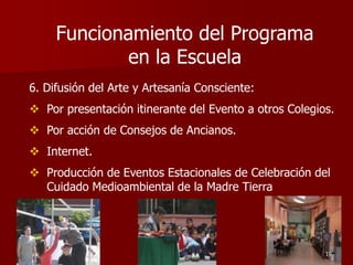 6. Difusión del Arte y Artesanía Consciente:
 Por presentación itinerante del Evento a otros Colegios.
 Por acción de Consejos de Ancianos.
 Internet.
 Producción de Eventos Estacionales de Celebración del
Cuidado Medioambiental de la Madre Tierra
19
Funcionamiento del Programa
en la Escuela
 