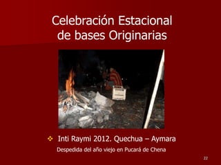 22
 Inti Raymi 2012. Quechua – Aymara
Despedida del año viejo en Pucará de Chena
Celebración Estacional
de bases Originarias
 