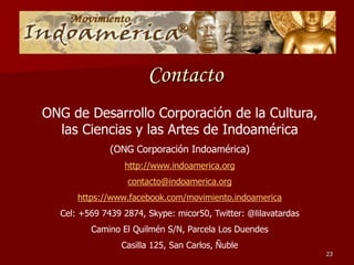 Contacto
ONG de Desarrollo Corporación de la Cultura,
las Ciencias y las Artes de Indoamérica
(ONG Corporación Indoamérica)
http://www.indoamerica.org
contacto@indoamerica.org
https://www.facebook.com/movimiento.indoamerica
Cel: +569 7439 2874, Skype: micor50, Twitter: @lilavatardas
Camino El Quilmén S/N, Parcela Los Duendes
Casilla 125, San Carlos, Ñuble
23
 