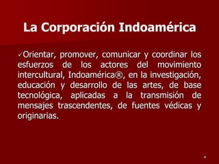 Orientar, promover, comunicar y coordinar los
esfuerzos de los actores del movimiento
intercultural, Indoamérica®, en la investigación,
educación y desarrollo de las artes, de base
tecnológica, aplicadas a la transmisión de
mensajes trascendentes, de fuentes védicas y
originarias.
4
La Corporación Indoamérica
 
