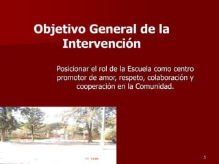 Posicionar el rol de la Escuela como centro
promotor de amor, respeto, colaboración y
cooperación en la Comunidad.
5
Objetivo General de la
Intervención
 
