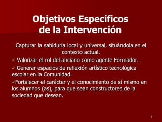 Capturar la sabiduría local y universal, situándola en el
contexto actual.
 Valorizar el rol del anciano como agente Formador.
 Generar espacios de reflexión artístico tecnológica
escolar en la Comunidad.
Fortalecer el carácter y el conocimiento de sí mismo en
los alumnos (as), para que sean constructores de la
sociedad que desean.
6
Objetivos Específicos
de la Intervención
 