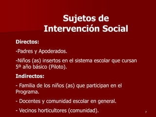 Directos:
-Padres y Apoderados.
-Niños (as) insertos en el sistema escolar que cursan
5º año básico (Piloto).
Indirectos:
- Familia de los niños (as) que participan en el
Programa.
- Docentes y comunidad escolar en general.
- Vecinos horticultores (comunidad). 7
Sujetos de
Intervención Social
 