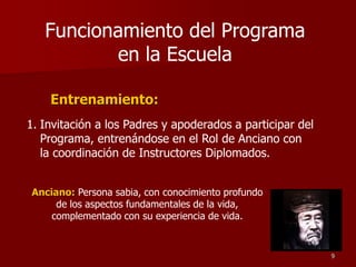 Entrenamiento:
Funcionamiento del Programa
en la Escuela
1. Invitación a los Padres y apoderados a participar del
Programa, entrenándose en el Rol de Anciano con
la coordinación de Instructores Diplomados.
Anciano: Persona sabia, con conocimiento profundo
de los aspectos fundamentales de la vida,
complementado con su experiencia de vida.
9
 