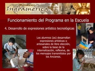 Funcionamiento del Programa en la Escuela
4. Desarrollo de expresiones artístico tecnológicas

                        Los alumnos (as) desarrollan
                           expresiones artísticas o
                        artesanales de libre elección,
                             sobre la base de la
                        internalización, reflexiva, de
                       los mensajes transmitidos por
                                los Ancianos.



                                                         17
 