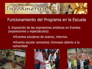 Funcionamiento del Programa en la Escuela
5. Exposición de las expresiones artísticas en Eventos
(exposiciones y espectáculos):
   Eventos escolares de avance, internos.
   Evento escolar semestral, Gimnasio abierto a la
   comunidad




                                                         18
 