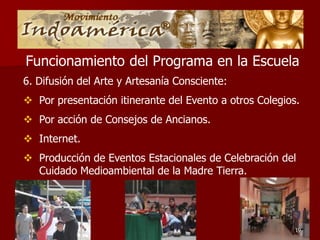 Funcionamiento del Programa en la Escuela
6. Difusión del Arte y Artesanía Consciente:
 Por presentación itinerante del Evento a otros Colegios.
 Por acción de Consejos de Ancianos.
 Internet.
 Producción de Eventos Estacionales de Celebración del
  Cuidado Medioambiental de la Madre Tierra.




                                                         19
 