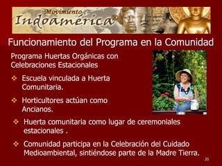 Funcionamiento del Programa en la Comunidad
Programa Huertas Orgánicas con
Celebraciones Estacionales
 Escuela vinculada a Huerta
  Comunitaria.
 Horticultores actúan como
  Ancianos.
 Huerta comunitaria como lugar de ceremoniales
  estacionales .
 Comunidad participa en la Celebración del Cuidado
  Medioambiental, sintiéndose parte de la Madre Tierra.
                                                          20
 