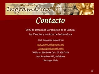 Contacto
ONG de Desarrollo Corporación de la Cultura,
   las Ciencias y las Artes de Indoamérica

          (ONG Corporación Indoamérica)

         http://www.indoamerica.org
          contacto@indoamerica.org
     Teléfono: 966 8494 Cel.: 07 439 2874
         Mar Amarillo 4375, Peñalolén
                Santiago, Chile



                                               22
 