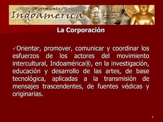 La Corporación

Orientar,   promover, comunicar y coordinar los
esfuerzos de los actores del movimiento
intercultural, Indoamérica®, en la investigación,
educación y desarrollo de las artes, de base
tecnológica, aplicadas a la transmisión de
mensajes trascendentes, de fuentes védicas y
originarias.


                                                    4
 