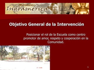 Objetivo General de la Intervención

        Posicionar el rol de la Escuela como centro
      promotor de amor, respeto y cooperación en la
                        Comunidad.




                                                  5
 