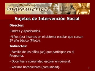 Sujetos de Intervención Social
Directos:
-Padres y Apoderados.
-Niños (as) insertos en el sistema escolar que cursan
5º año básico (Piloto).
Indirectos:
- Familia de los niños (as) que participan en el
Programa.
- Docentes y comunidad escolar en general.
- Vecinos horticultores (comunidad).                    7
 