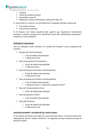 10
 Autoclau
 Estufa de convecció natural
 Envasadora a pressió
 Matrassos, envasos erlenmeyers, material de vidre, etc
4.- Zona estèril, es tracta d’ una Sala Misterium® equipada amb dues cabines de:
 Flux laminar vertical
 Flux laminar horitzontal
El SF disposa d'un llistat actualitzat dels aparells que requereixen manteniment
preventiu o correctiu. Disposa de la planificació anual dels manteniments preventius i
comprova la seva realització.
Ordinadors i impressores
Tots els ordinadors tenen connexió a la intranet de l'hospital i accés al programa de
Farmàcia
 Despatx del Cap de Farmàcia:
o 1 lloc de treball amb ordinador
o 2 impressores làser
 Àrea de despatxos de farmacèutics:
o 3 llocs de treball amb ordinador
o 1 impressora làser
 Àrea de dispensació farmàcia intrahospitalària:
o 3 llocs de treball amb ordinador
o 2 impressores làser
 Àrea de dispensació farmàcia extrahospitalària:
o 1 lloc de treball amb ordinador
o 1 impressora làser i 1 impressora etiquetes Farmis®
 Àrea de Farmacocinètica clínica:
o 2 llocs de treball amb ordinador
 Àrea de preparació estèril:
o 1 lloc de treball amb ordinador
 Àrea administrativa:
o 3 llocs de treball amb ordinador
o 2 impressores làser
DESENVOLUPAMENT I DESCRIPCIÓ DEL SERVEI DONAT
El SF proveeix de fàrmacs per cobrir les necessitats del centre i ho fa de la forma més
adequada per afavorir sempre l'eficiència i la seguretat, tant per al pacient com per al
personal sanitari.
 