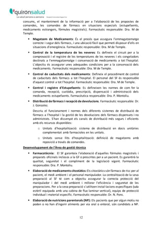 12
consums, el manteniment de la informació per a l'elaboració de les propostes de
comandes, les comandes de fàrmacs en situacions especials (estupefaents,
medicaments estrangers, fórmules magistrals). Farmacèutic responsable: Dra. M de
Temple.
 Magatzem de Medicaments: És el procés que assegura l’emmagatzematge
correcte i segur dels fàrmacs, i una ubicació fàcil que permeti disposar d’ells en
situacions d'emergència. Farmacèutic responsable: Dra. M de Temple.
 Control de la temperatura de les neveres: Es defineix el circuit per a la
comprovació i el registre de les temperatures de les neveres i els congeladors
destinats a l'emmagatzematge i conservació de medicaments a tot l'hospital.
L'objectiu és assegurar unes adequades condicions per a la conservació dels
medicaments. Farmacèutic responsable: Dra. M de Temple.
 Control de caducitats dels medicaments: Defineix el procediment de control
de caducitats dels fàrmacs a tot l'hospital. El personal del SF és responsable
d'aquest control a tot l'hospital. Farmacèutic responsable: Dra. M de Temple.
 Control i registre d'Estupefaents: Es defineixen les normes de com fer la
comanda, recepció, custòdia, prescripció, dispensació i administració dels
medicaments estupefaents. Farmacèutica responsable: Dra. P. Montoliu.
 Distribució de fàrmacs i recepció de devolucions. Farmacèutic responsable: Dr.
J. Gonzalez.
Descriu el funcionament i normes dels diferents sistemes de distribució de
fàrmacs a l'hospital i la gestió de les devolucions dels fàrmacs dispensats i no
administrats. S'han dissenyat els canals de distribució més segurs i eficients
amb els recursos disponibles:
o Unitats d'hospitalització: sistema de distribució en dosis unitàries
complementat amb farmacioles en les unitats.
o Unitats sense llits d'hospitalització: definició de magatzems amb
reposició a través de comandes.
Desenvolupament de l'Àrea de gestió tècnica
 Farmacotècnia: El SF garanteix l'elaboració d'aquelles fórmules magistrals i
preparats oficinals inclosos a la GF o prescrites per a un pacient. Es garantirà la
qualitat, seguretat i el compliment de la legislació vigent. Farmacèutic
responsable: Dra. P. Montoliu.
 Elaboració de medicaments citostàtics: Els citostàtics són fàrmacs de risc per al
pacient, el medi ambient i el personal manipulador. La centralització de la seva
preparació al SF té com a objectiu assegurar la correcta protecció del
manipulador i del medi ambient i millorar l'eficiència i seguretat de les
preparacions. Per a la seva preparació s'utilitzen instal·lacions específiques (sala
estèril equipada amb una cabina de flux laminar vertical), equips de protecció
individual i material específic. Farmacèutic responsable: Dr. N. Pons.
 Elaboració de nutricions parenterals (NP): Els pacients que per algun motiu no
poden o no han d'ingerir aliments per via oral o enteral, són candidats a NP.
 