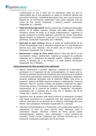 13
L'administració es duu a terme per via intravenosa, motiu pel qual és
imprescindible que la seva preparació es realitzi en condicions òptimes que
garanteixin l'esterilitat i l'estabilitat del producte final. Per a això és necessari
preparar-les en instal·lacions específiques (sala estèril equipada amb una
cabina de flux laminar horitzontal) i material específic. Farmacèutic
responsable: Dr. J. Gonzalez.
 Elaboració de barreges estèrils: Descriu el procés per a l’elaboració de barreges
estèrils. El SF elabora aquestes barreges amb doble objectiu: millorar
l'eficiència (estalvi de temps en el procés d'administració) i augmentar la
qualitat assegurant la correcta elaboració i garantint les normes d'esterilitat.
Aquests fàrmacs es dispensen a punt per a se administrats i correctament
identificats. Farmacèutic responsable: Dra. P. Montoliu.
 Reenvasat en dosis unitàries: Descriu el procés de condicionament de les
formes farmacèutiques amb la informació requerida per a la seva dispensació
(principi actiu, dosi, caducitat i lot). El procés pot ser manual o mecànic.
Farmacèutic responsable: Dra. P. Montoliu.
 Manteniment i neteja de l'àrea estèril: Descriu l'àrea neta del SF, el seu
funcionament, neteja i manteniment. L'objectiu és assegurar les condicions
adequades per a l'elaboració de preparats estèrils i citotòxics, protegint al
pacient, al personal del S. de farmàcia i al medi ambient. Farmacèutic
responsable: Dra. P. Montoliu.
Desenvolupament de l'Àrea de gestió clínic-assistencial
 Atenció Farmacèutica a pacients ingressats: Validació de la prescripció i
participació en el seguiment del pla farmacoterapèutic. En aquest punt es
recullen les activitats rutinàries del farmacèutic que consisteixen en la validació
i revisió de les prescripcions, analitzant la qualitat de la prescripció i detectant i
prevenint problemes relacionats amb la medicació (PRMs). Això inclou la
prevenció i detecció de RAMs (reaccions adverses a medicaments) i errors de
medicació. Totes les activitats clíniques van dirigides a vetllar per l’ús segur i
eficient dels fàrmacs. El farmacèutic vetlla pel compliment de les normatives i
recomanacions de la Comissió de Farmàcia i Terapèutica. Farmacèutics
responsables: Dra. J. Gonzalez, Dra. N. Pons, Dra. P. Montoliu, Dra. M. de
Temple, Dra. L. Galofré, i Dr. J. Gonzalez.
 Seguiment clínic de pacients amb nutrició artificial: el farmacèutic col·labora
amb l'equip assistencial en el seguiment clínic dels pacients amb nutrició
artificial, participant en les decisions de la indicació, monitoratge dels seus
efectes i de la composició. Farmacèutic responsable: Dr. J. Gonzalez
 Informació Farmacoterapèutica: el farmacèutic, com a professional expert en el
medicament, té entre les seves funcions oferir informació sobre el
medicament. Aquesta informació s'ofereix de forma passiva (portal
farmacoterapèutic, butlletins, notes informatives) i activa (resolució de
consultes). També s'inclou l'elaboració dels informes sol·licitats per a les
comissions. Farmacèutic responsable: Dra. M. de Temple.
 