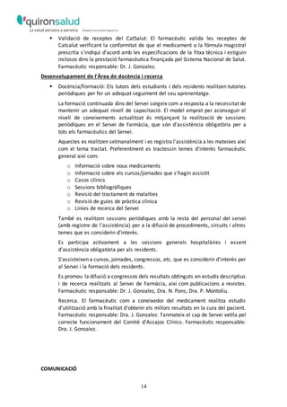 14
 Validació de receptes del CatSalut: El farmacèutic valida les receptes de
Catsalut verificant la conformitat de que el medicament o la fórmula magistral
prescrita s’indiqui d’acord amb les especificacions de la fitxa tècnica i estiguin
inclosos dins la prestació farmacèutica finançada pel Sistema Nacional de Salut.
Farmacèutic responsable: Dr. J. Gonzalez.
Desenvolupament de l'Àrea de docència i recerca
 Docència/Formació: Els tutors dels estudiants i dels residents realitzen tutories
periòdiques per fer un adequat seguiment del seu aprenentatge.
La formació continuada dins del Servei sorgeix com a resposta a la necessitat de
mantenir un adequat nivell de capacitació. El model emprat per aconseguir el
nivell de coneixements actualitzat és mitjançant la realització de sessions
periòdiques en el Servei de Farmàcia, que són d'assistència obligatòria per a
tots els farmacèutics del Servei.
Aquestes es realitzen setmanalment i es registra l'assistència a les mateixes així
com el tema tractat. Preferentment es tractessin temes d'interès farmacèutic
general així com:
o Informació sobre nous medicaments
o Informació sobre els cursos/jornades que s'hagin assistit
o Casos clínics
o Sessions bibliogràfiques
o Revisió del tractament de malalties
o Revisió de guies de pràctica clínica
o Línies de recerca del Servei
També es realitzen sessions periòdiques amb la resta del personal del servei
(amb registre de l'assistència) per a la difusió de procediments, circuits i altres
temes que es considerin d'interès.
Es participa activament a les sessions generals hospitalàries i essent
d'assistència obligatòria per als residents.
S'assisteixen a cursos, jornades, congressos, etc. que es considerin d'interès per
al Servei i la formació dels residents.
Es promou la difusió a congressos dels resultats obtinguts en estudis descriptius
i de recerca realitzats al Servei de Farmàcia, així com publicacions a revistes.
Farmacèutic responsable: Dr. J. Gonzalez, Dra. N. Pons, Dra. P. Montoliu.
Recerca. El farmacèutic com a coneixedor del medicament realitza estudis
d'utilització amb la finalitat d'obtenir els millors resultats en la cura del pacient.
Farmacèutic responsable: Dra. J. Gonzalez. Tanmateix el cap de Servei vetlla pel
correcte funcionament del Comitè d'Assajos Clínics. Farmacèutic responsable:
Dra. J. Gonzalez.
COMUNICACIÓ
 